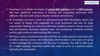 • Travelopro is a reliable developer of custom ERP solutions such as CRM systems.
We have significant experience in building and integrating automated CRM
software. We work with various industry verticals and domains.
• At Travelopro, we have a team of well-experienced CRM developers whom you
can expect to design CMS adaptable for small businesses and also for large
corporations. Making the most out of the best available customer-facing resources
that aid planning, deploying targeted sales, and developing marketing activities
are the main solutions while seeking CRM success.
• We have a team of professionals who will help you make business expansion with
lucrative customer service and relationship administration in the course of roping
in CRM Development Company with the new IT ambiance. You will be able to go
for a highly strategic imperative option that helps to serve as a practical option
extending the automation.
 