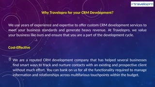 Why Travelopro for your CRM Development?
We use years of experience and expertise to offer custom CRM development services to
meet your business standards and generate heavy revenue. At Travelopro, we value
your business like ours and ensure that you are a part of the development cycle.
Cost-Effective
 We are a reputed CRM development company that has helped several businesses
find smart ways to track and nurture contacts with an existing and prospective client
without much effort. You can bank on us for all the functionality required to manage
information and relationships across multifarious touchpoints within the budget.
 
