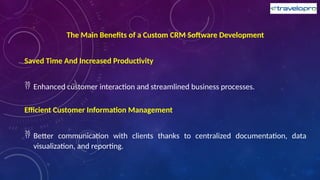 The Main Benefits of a Custom CRM Software Development
Saved Time And Increased Productivity
 Enhanced customer interaction and streamlined business processes.
Efficient Customer Information Management
 Better communication with clients thanks to centralized documentation, data
visualization, and reporting.
 