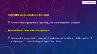 Automated Business and Sales Processes
 Automated lead generation, reporting, and client interaction processes.
Enhanced Lead Generation Management
 Optimized and automated process of lead generation with a reliable system of
analyzing and communicating with potential clients.
 