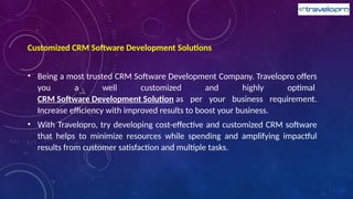 Customized CRM Software Development Solutions
• Being a most trusted CRM Software Development Company. Travelopro offers
you a well customized and highly optimal
CRM Software Development Solution as per your business requirement.
Increase efficiency with improved results to boost your business.
• With Travelopro, try developing cost-effective and customized CRM software
that helps to minimize resources while spending and amplifying impactful
results from customer satisfaction and multiple tasks.
 