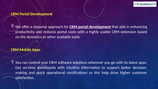 CRM Portal Development
 We offer a stepwise approach for CRM portal development that aids in enhancing
productivity and reduces portal costs with a highly usable CRM extension based
on the dynamics or other available tools.
CRM Mobile Apps
 You can control your CRM software solutions wherever you go with its latest apps.
Get on-time dashboards with intuitive information to support better decision-
making and quick operational ramifications as this help drive higher customer
satisfaction.
 