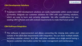 CRM Development Solutions
 Travelopro's CRM development solutions are easily implantable within weeks instead
of months. Integrate our customer solutions for CRM with your existing solutions,
which are easy to learn and certainly adaptable. We offer modifications for your
existing CRM software and with evolved requirements to make that future-proof.
CRM Software Integration
 This software is interconnected and allows connecting the missing dots within and
outside of the dedicated departments with integration. You can share multiple details
including customer contact, SLA, bills, and other variables via a single portal having a
dynamic customer information center for easier management and maintenance.
 