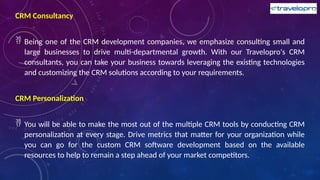 CRM Consultancy
 Being one of the CRM development companies, we emphasize consulting small and
large businesses to drive multi-departmental growth. With our Travelopro's CRM
consultants, you can take your business towards leveraging the existing technologies
and customizing the CRM solutions according to your requirements.
CRM Personalization
 You will be able to make the most out of the multiple CRM tools by conducting CRM
personalization at every stage. Drive metrics that matter for your organization while
you can go for the custom CRM software development based on the available
resources to help to remain a step ahead of your market competitors.
 