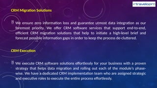 CRM Migration Solutions
 We ensure zero information loss and guarantee utmost data integration as our
foremost priority. We offer CRM software services that support end-to-end,
efficient CRM migration solutions that help to initiate a high-level brief and
forecast possible information gaps in order to keep the process de-cluttered.
CRM Execution
 We execute CRM software solutions effortlessly for your business with a proven
strategy that helps data migration and rolling out each of the module’s phase-
wise. We have a dedicated CRM implementation team who are assigned strategic
and executive roles to execute the entire process effortlessly.
 