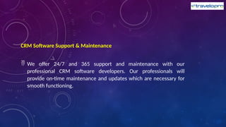 CRM Software Support & Maintenance
 We offer 24/7 and 365 support and maintenance with our
professional CRM software developers. Our professionals will
provide on-time maintenance and updates which are necessary for
smooth functioning.
 