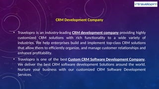 CRM Development Company
• Travelopro is an industry-leading CRM development company providing highly
customized CRM solutions with rich functionality to a wide variety of
industries. We help enterprises build and implement top-class CRM solutions
that allow them to efficiently organize, and manage customer relationships and
enhance profitability.
• Travelopro is one of the best Custom CRM Software Development Company.
We deliver the best CRM software development Solutions around the world.
Nurture your business with our customized CRM Software Development
Services.
 