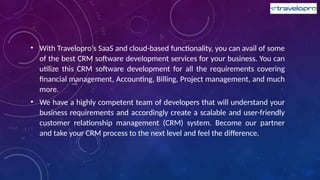 • With Travelopro's SaaS and cloud-based functionality, you can avail of some
of the best CRM software development services for your business. You can
utilize this CRM software development for all the requirements covering
financial management, Accounting, Billing, Project management, and much
more.
• We have a highly competent team of developers that will understand your
business requirements and accordingly create a scalable and user-friendly
customer relationship management (CRM) system. Become our partner
and take your CRM process to the next level and feel the difference.
 