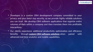 • Travelopro is a custom CRM development company committed to your
privacy and your data’s top security, so we provide highly reliable solutions
you can trust. We develop CRM software applications that organize entire
volumes of data within a company and then translate them into profitable
interactions.
• Our clients experience additional productivity optimization and efficiency
benefits through custom CRM software solutions when paired with
advanced real-time analytics and mobile capabilities.
 