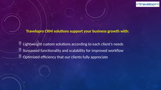 Travelopro CRM solutions support your business growth with:
 Lightweight custom solutions according to each client’s needs
 Surpassed functionality and scalability for improved workflow
 Optimized efficiency that our clients fully appreciate
 