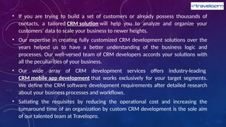 • If you are trying to build a set of customers or already possess thousands of
contacts, a tailored CRM solution will help you to analyze and organize your
customers’ data to scale your business to newer heights.
• Our expertise in creating fully customized CRM development solutions over the
years helped us to have a better understanding of the business logic and
processes. Our well-versed team of CRM developers accords your solutions with
all the peculiarities of your business.
• Our wide array of CRM development services offers industry-leading
CRM mobile app development that works exclusively for your target segments.
We define the CRM software development requirements after detailed research
about your business processes and workflows.
• Satiating the requisites by reducing the operational cost and increasing the
turnaround time of an organization by custom CRM development is the sole aim
of our talented team at Travelopro.
 
