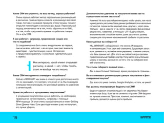 Мне интересно, какой клиент открывает
рассылку, а какой — нет, чтобы понять,
стоит ли вообще писать письма.
Какие CRM инструменты, на ваш взгляд, хорошо работают?
А как работает, например, предложение скидок или
что-то подобное?
Какие CRM-инструменты планируете попробовать?
Нужно ли работать с «уснувшими» покупателями?
Очень хорошо работает метод персональных рекомендаций
в рассылках. Зная интересы клиента и рекомендуя ему свой
товар, поставьте название продукта в тему письма, процент
открытия писем будет в несколько раз выше. Персональный
подход заключается не в том, чтобы обратиться по ФИО,
а в том, чтобы предложить нужные потребителю товары.
Это и есть CRM.
Со скидками нужно быть очень аккуратными: во-первых,
они не на всех работают, а во-вторых, они дают вам не ту
аудиторию – чувствительную к цене. Интереснее
и продуктивнее работать с клиентами, чувствительными
к сервису.
Сейчас в WIKIMART мы знаем о клиенте уже достаточно много:
что он заказывал, что смотрел, что искал и т.д. Мы планируем
тотальную персонализацию, это уже новый уровень по сравнению
с сегментацией.
С уснувшими покупателями нужно работать, но необходимо
правильно их сегментировать, например, с помощью
RFM-подхода. Об этом очень хорошо написано в книге Drilling
Down Джима Ново. Если два года человек у вас не покупает,
его лучше убирать.
Дополнительное давление на покупателя может как-то
отрицательно на нем сказаться?
Какие данные вы собираете?
То есть вы собираете каждый клик…
Вы отслеживаете рекомендацию данную покупателю и факт
совершения покупки?
Как должны планироваться бюджеты на CRM?
Конечно! Но есть простейшие методики, чтобы узнать, как часто
нужно делать рассылки. База данных разбивается на несколько
сегментов: одним шлем каждый день, другим – через день,
третьим – раз в неделю и т.д. Затем сравниваем финансовые
результаты, например, с помощью LTV. В дальнейшем,
экономическим способом можно даже рассчитать размер
скидки для получения максимальной прибыли от рассылки.
Мы, WIKIMART, собираем всё, что можно. И продажи,
и коммуникации. У нас своя веб-статистика. Существует закон:
если данные есть, но они не интегрированы, то можно считать,
что базы данных нет. Для этого мы сейчас как раз делаем
профессиональный Hadoop-кластер. Получаются очень большие
цифры и массивы данных из-за того, что мы собираем всю
веб-статистику.
Да, и даже больше! Например, время рендеринга страницы…
Да, я все это умею считать. Google Analytics, кстати, не умеет!
Бюджет зависит от сегментации и от стратегии. Мы берем
клиентскую базу, бьем ее на сегменты и тратим CRM-бюджет
на лучших клиентов. При этом, конечно, высчитывается
прибыль, делаются оценки роста прибыли.
19
 