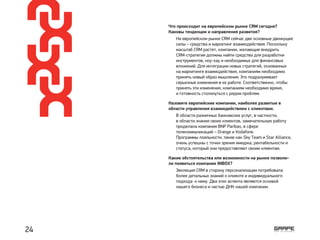 Что происходит на европейском рынке CRM сегодня?
Каковы тенденции и направления развития?
Назовите европейские компании, наиболее развитые в
области управления взаимодействием с клиентами.
Какие обстоятельства или возможности на рынке позволи-
ли появиться компании INBOX?
На европейском рынке CRM сейчас две основные движущие
силы – средства и маркетинг взаимодействия. Поскольку
масштаб CRM растет, компании, желающие внедрить
CRM-стратегии должны найти средства для разработки
инструментов, ноу-хау и необходимых для финансовых
вложений. Для интеграции новых стратегий, основанных
на маркетинге взаимодействия, компаниям необходимо
принять новый образ мышления. Это подразумевает
серьезные изменения в их работе. Соответственно, чтобы
принять эти изменения, компаниям необходимо время,
и готовность столкнуться с рядом проблем.
В области разничных банковских услуг, в частности,
в области знания своих клиентов, замечательную работу
проделала компания BNP Paribas, в сфере
телекоммуникаций – Orange и Vodafone.
Программы лояльности, такие как Sky Team и Star Alliance,
очень успешны с точки зрения имиджа, рентабельности и
статуса, который они предоставляют своим клиентам.
Эволюция CRM в сторону персонализации потребовала
более детальных знаний о клиенте и индивидуального
подхода к нему. Два этих аспекта являются основой
нашего бизнеса и частью ДНК нашей компании.
24
 