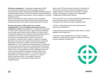 Perfomance management — Менеджмент эффективности (МЭ)
(или менеджмент повышения качества) уже давно является
помощником реализации традиционных RM (Relationship Management)
кампаний. Обратная связь от клиентов оказывает огромное влияние на
процессы оптимизации e-mail рассылок, четкое понимание, что нужное
сообщение дошло
до ЦА в нужное время в самом оптимальном для нее формате.
Используя данные анализа обратной связи при реализации новых
кампаний, вы практически сразу получаете увеличение откликов.
Сегодня стоит думать о RM не просто как о канале
взаимодействия, а как о платформе вовлечения конечного
потребителя в диалог. Взаимодействие с потребителем происходит
не только через стандартные каналы, предоставляемые брендами,
но все больше через каналы онлайн сообществ, где люди схожих
интересов объединяются для создания, распространения приятного
и интересного контента и получения удовольствия от него.
Поскольку пути взаимодействия постоянно изменяются и
усложняются, понимание схем их работы становиться ключевым
фактором успеха. Для этого первостепенным является адаптация
подходящего для бизнеса подхода и мышления менеджмента
эффективности. Только совместив длительный анализ, оптимизацию
и изучение процессов можно понять, какие действия положительно
или негативно влияют на процесс взаимоотношений и в какой мере.
Перед тем как сконцентрироваться на МЭ, необходимо выстроить
четкую стратегию маркетинга взаимоотношений: бизнес-цели
организации и связанные с этим KPI – это основа оптимального
взаимодействия с потребителем. А поскольку и то и другое
меняется довольно быстро, то выстраивать стратегии
производительности на длительный период является
затруднительным.
Бизнес-цели и KPI также должны исходить от потребностей
покупателей, насколько это возможно. Например, можно
собирать данные о потребностях и ожиданиях с помощью
опросов, анализировать и сравнивать эту информацию
с поведением потребителей в прошлом.
Если цели и KPI на месте, подход менеджмента эффективности
можно применить для трех основных блоков MЭ.
О каждом из этих блоков я расскажу подробнее ниже:
• Контент и предложения должны быть действительно
важными для потребителя.
• Коммуникация должна проводиться через каналы, которые
выбирают сами потребители.
• Таргетинг должен производиться на основе мотивации,
лояльности и характеристик, которые основаны на реальной
истории поведения потребителей.
28
 