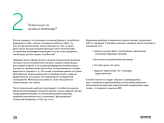 Вполне очевидно, что успешные отношения бренда и потребителя
формируются через каналы, которые потребители любят, ну,
или хотя бы предпочитают каким-либо другим. Тем не менее,
даже самые лучшие отношения большей части коммуникаций
по-прежнему инициируются брендами. Как же тогда определить,
какой канал удобен самому потребителю?
Проведем анализ эффективности каналов коммуникаций: выделим
тестовые группы потребителей, построим модели коммуникации
для каждой из групп, и по их реакции определим влияние разных
каналов на промежуточные результаты (осведомленность о товаре,
вероятность покупки и т.д.). На основе полученных данных построим
долгосрочную коммуникацию для тестируемых групп и сравним
эффективность ее каналов. Это пример одного из вариантов
исследования. Можно воспользоваться таким инструментом
коммуникации, как опросы.
После определения наиболее популярных у потребителя каналов
займемся оптимизацией стоимости каналов: нужно сохранять баланс
между дорогостоящими, но точечными каналами (например,
медийная реклама или sms), и каналами с фиксированной
стоимостью (например, e-mail, соц. сети).
Выявление наиболее оптимального канала поможет осуществить
А/В-тестирование. Страховая компания, например, может произвести
следующий тест:
В любом случае не следует забывать о преимуществах
кросс-канального взаимодействия: используйте ретаргетинг
для усиления воздействия маркетинговой коммуникации через
точки ­- это приведет к высоким ROI.
• Какой из каналов будет способствовать увеличению 	
количества страховых полисов?
• Заполнение потребителями веб-формы.  
• Разговор через call-центр.
• Общение через онлайн чат с торговым
представителем.
2 Правильные ли
каналы я использую?
30
 