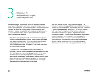 3 Правильно ли
выбраны время и люди
для коммуникации?
Крупные компании, внедряющие маркетинг взаимоотношений,
имеют доступ к большому количеству личных и поведенческих
данных их потребителей. На основе этих данных можно производить
глубокую сегментацию потребителей, строить маркетинговые
сценарии и решать, на какую ЦА таргетировать, как действовать,
и с какой периодичностью. Однако при создании этих моделей
важно учитывать два момента:
Разработка сценариев должна быть завязана на планируемом
контенте и коммуникационных каналах, чтобы результат программы
имел маркетинговый смысл. Если таргетированные сценарии
будут разрабатываться в общей связке с контентом и
используемыми каналами, скорее всего, они принесут бизнесу
дополнительную прибыль.
Таргетирование сценариев должно быть обоснованным,
понятным и простым для использования обычными маркетологами.
Они часто доверяют научному подходу, поэтому популярные
стратегии должны быть подтверждены исследованиями и
результатами. Менеджмент эффективности поможет в этом случае
правильно оценить концепцию и суть стратегии, возможный
прирост в ходе компании, а также контролировать показатели
внедренной программы в ходе ее проведения.
•
­ •
Еще одна задача, которая стоит перед компаниями ­- не
увлекаться таргетингом в ущерб коммерческой эффективности.
Универсальных стратегий нет, необходимо учитывать сложности
и разнообразие кампаний: маркетологи часто представляют
себе «идеального» потребителя, где целевая аудитория
искусственно поделена на группы, не релевантные для
конкретного бизнеса. В этом случае эффективный менеджмент
поможет правильно сегментировать группы и корректно
таргетировать по ним коммуникацию, а также пошагово
контролировать полученный результат. Вместо увеличения
целевой группы, возможно, стоит потратить ресурсы на
оптимизацию контента или на расширение охвата канала.
31
 