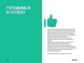 ГОТОВИМСЯ
К УСПЕХУ
Как я показал выше, есть несколько разных способов
улучшить и оптимизировать показатели менеджмента
эффективности. Однако, как только бизнес-цели и KPI
были поставлены, каждая активность в программах
маркетинга взаимоотношений должна быть подвергнут
оценке, исследованию и оптимизации.
Мы всегда должны планировать и расставлять
приоритеты наших идей, результат которых нужно
измерять.
Кроме строгой методологии в работе, для успеха в RM
также требуется смелость, креативность и
любознательность в поиске новых концепций и
подходов, которые могут быть опробованы и испытаны:
даже лучшие умы не могут знать, что в итоге сработает,
а иногда самая сумасшедшая из всех идей дает
неожиданные результаты.
Если вы не попробуете, то никогда и не узнаете!
32
 