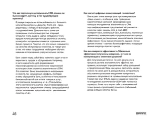 Что вас подтолкнуло использовать CRM, сложно ли
было внедрять систему в уже существующую
практику?
В первую очередь мы хотим избавиться от большого
количества систем на «фронте» (front-end - прим.
редактора), с которыми вынуждены работать
сотрудники банка. Довольно часто даже при
проведении относительно простых операций
(открытие счета, выдача карты) сотрудники точек
продаж используют три-четыре различных системы,
в каждой из которых выполняются отдельные шаги
бизнес-процесса. Понятно, что это сильно сказывается
на качестве обслуживания клиентов, не говоря уже
о том, что новых сотрудников необходимо обучать
навыкам использования сразу нескольких систем.
Банк ставит перед собой весь комплекс задач в части
маркетинга, продаж и обслуживания. Например,
в части маркетинга: для формирования
персонифицированных клиентских предложений
используются инструменты аналитического CRM.
Это позволяет банку анализировать информацию
о клиенте, так называемый «профиль» (истории
и темы обращений в банк, особенности пользования
банковской картой при оплате товаров и услуг,
его платежную дисциплину и т.д.). Результатом
этого комплексного анализа служат сформированные
персональные предложения клиенту (предодобренный
кредит наличными, кредитная карта с увеличенным
лимитом и т.д.).
Как насчет цифровых коммуникаций с клиентами?
Как вы измеряете эффективность? Насколько
эффективно получилось внедрение, и стали ли
коммуникации с клиентами дешевле?
Они играют очень важную роль при коммуникации
«банк-клиент», особенно в ходе проведения
маркетинговых кампаний. Сформированные с
помощью инструментов аналитического CRM,
персонифицированные предложения направляются
клиентам через каналы: sms, e-mail, ДБО
(интернет-банк, мобильный банк, банкоматы, платежные
терминалы), коммуникации сотрудников контакт-центра.
Использование дистанционных каналов банков довольно
эффективно с точки зрения стоимости, однако с точки
зрения отклика – намного более эффективны исходящие
звонки оператора контакт-центра.
Для получения достаточно точного результата в
процессе расчета экономического эффекта, как
правило, используют определенный набор допущений
и предположений. Ведь нам нужно рассчитать какова
именно та самая доля в доходах банка, которая была
обусловлена успешным внедрением конкретного
решения и запуском его в промышленную эксплуатацию.
Говоря про опыт ВТБ24, один из недавних проектов
по внедрению аналитического CRM себя полностью
оправдал, более того окупил себя с экономической
точки зрения и продолжает приносить стабильный
доход в общую копилку банка.
46
 
