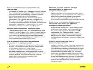 А как вы рассчитываете бюджет и продолжительность
таких программ?
Насколько банк остался доволен внедренным софтом?
Стоит ли развивать CRM-экспертизу внутри компании
или частично что-то отдавать на аутсорс?
Используем собственный опыт и помощь консультантов. Каждый
банк – это индивидуальный случай, и ВТБ24 – не исключение.
Крупные программы внедрения могут измеряться десятками
миллионов долларов с горизонтом планирования
3-5 лет. Ориентировочные сроки полноценного внедрения
операционного CRM в среднем два – два с половиной года.
Для аналитического CRM – сроки сопоставимы. Все зависит
от сложности поставленной задачи. По ценовым характеристикам
решения для операционного и аналитического CRM сильно
разнятся по цене, здесь все зависит от конфигурации.
Пока оценивать успешность еще рано, проект внедрения сейчас
находится в активной стадии, но банк возлагает большие надежды
на его успешность. Проблемы в проектах всегда есть, главное,
чтобы проекты не заканчивались наполовину внедренными
решениями, которыми остаются одинаково недовольны бизнес-
подразделения и технологический блок банка.
Безусловно, среди сотрудников банка должны быть собственные
эксперты. Банк должен постоянно их обучать, предоставлять
им необходимые возможности, чтобы следить
за мировыми трендами и инновациями. Непосредственное
внедрение лучше выполнять силами внешних консультантов.
Консультанты обладают хорошим практическим опытом, опытом
успешных проектов, необходимыми ресурсами, готовыми
наработками, которые можно использовать сразу
и получить быстрый результат.
А кто ставит задачи для аналитики? Для сбора
информации? Вы внутри формулируете
или привлекаете кого-нибудь?
Бывала ли у вас такая ситуация, когда вы понимали,
что не хватает очень ценного пула информации,
например, для нового предложения?
А ставятся ли цели собирать еще какую-то
дополнительную информацию?
Задача формулируется несколькими ключевыми бизнес-
подразделениями и топ-менеджментом банка. Результаты
анализа в свою очередь используются для принятия
ключевых управленческих решений. Мониторинг
и сбор данных в большинстве случаев выполняет сам банк.
Мы всегда хотим знать больше о наших клиентах, чтобы
предложить лучший продукт через правильный канал
и на самых выгодных условиях. Аналитический CRM,
операционный CRM, хранилища данных и другие
инструменты позволяют эффективно решать эту задачу
вместе с запуском целевых маркетинговых кампаний
и использованием по максимуму возможностей удаленных
каналов.
Мы здесь в некоторой степени ограничены требованиями
регуляторов и имеем право оперировать только данными,
согласие на предоставление которых выразил сам клиент,
согласившись с правилами обслуживания и политикой
конфиденциальности банка. Сейчас у нас есть много
разных идей, как, например, задействовать социальные
сети в целях эффективного маркетинга продуктов и услуг,
а также привлечения широкой аудитории потенциальных
клиентов, и много других идей, реализация которых
позволит нам совершенствовать предоставляемый
банковский сервис.
47
 
