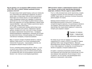 Как вы думаете, есть ли разница в ДНК успешных агентств
в 70-е, 80-е, 90-е и сейчас? Каковы нынешние отличия
успешных агентств?
В основе всегда лежит умный подход, и речь не о таком уме,
как у Эйнштейна или нобелевских лауреатов. Это просто
умные люди, которые ведут себя достаточно агрессивно.
Агрессивно не в плохом смысле, а в плане амбиций: это
люди, обладающие упорностью и драйвом. А изменения
заключаются в том, что мы берем на работу больше ученых.
Взять для сравнения того же Дона Дрейпера (главный герой
сериала Mad Man - прим. ред). Теперь не достаточно просто
art and craft. Теперь нужна наука.
У нас в WPP, на самом деле, вообще свой взгляд на мир.
Первое: мы верим в роль данных, информации. Причем
данных, которые есть у нас, а не у кого-то еще. И второе:
мы верим в применение технологий. Xaxis – платформа
медиапланирования и медиабаинга, компанию для которой
мы запустили в Китае, отличный пример этого. Мы верим в
собственные платформы, которые выстраиваем.
Ведь, в сущности, Google и Facebook являются, главным
образом, media owners, а не только производителями
технологий. И наша роль – подсказывать клиентам, как
распределить бюджет между их каналами.
Так вот, ключевая разница между 60-ми - 80-ми — в том,
что растет роль сбора и интерпретации данных. Само по
себе знание ведь еще не сила, его можно получить везде
по конкурентной цене. Но использование технологий для
бизнеса – вот, чем мы по-настоящему выделяемся.
СМИ постоянно говорят о надвигающемся кризисе в 2013
году. Каковы, на ваш взгляд, перспективы рекламной
индустрии, особенно в России и других странах БРИКС?
Я не то, чтобы пессимистичен насчет перспектив, а скорее,
осторожно настроен. Но если посмотреть на наш бизнес
в БРИКС, будет заметно, насколько отличные показатели
демонстрируют эти страны.
Премьер-министр Кэмерон как-то сказал, что
Великобритания должна столкнуться с ситуацией, в
которой ей придется признать, что она больше не является
тем лидером, каким была раньше. США ждет такая же
перспектива. Как страна может смириться с опасностью
потерять роль мирового лидера?
Но теперь мы уж точно не говорим о G1. Теперь это
определенно G2, а может и G3/4/5 и так далее. И главная
проблема США и стран Западной Европы – Франции,
Великобритании, Испании, Италии, но не Германии, состоит
в том, чтобы смириться с тем фактом, что они больше не
являются лидерами, которыми привыкли быть.
И я давно с огромным энтузиазмом смотрю на Россию.
Она продолжит расти быстрее чем остальной мир, но если
мир замедлит свое движение, Россия никуда от этого
не денется. Так что в целом, я бы рекомендовал быть
довольно осторожными с прогнозами.
Я думаю, что именно
Google – главный враг
мобильных операторов.
6
 