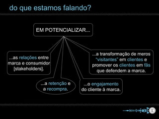 do que estamos falando?
EM POTENCIALIZAR...
...o engajamento
do cliente à marca.
...as relações entre
marca e consumidor
[stakeholders].
...a retenção e
a recompra.
...a transformação de meros
“visitantes” em clientes e
promover os clientes em fãs
que defendem a marca.
 