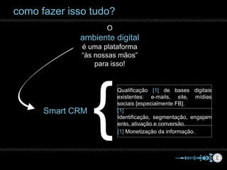 como fazer isso tudo?
O
ambiente digital
é uma plataforma
“às nossas mãos”
para isso!
Smart CRM
Qualificação [1] de bases digitais
existentes: e-mails, site, mídias
sociais [especialmente FB].
[1] Identificação, segmentação,
engajamento, ativação e conversão.
[1] Monetização da informação.
 