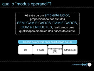 qual o “modus operandi”?
Através de um ambiente lúdico,
proporcionado por estudos
SEMI GAMIFICADOS, GAMIFICADOS,
QUIZ e ENQUETES, realizamos uma
qualificação dinâmica das bases do cliente.
site e-mails
mídias sociais
[FB]
outros meios
Canais acionáveis para qualificação do BD
 