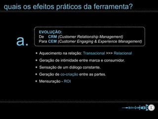 quais os efeitos práticos da ferramenta?
a.
EVOLUÇÃO:
De CRM (Customer Relationship Management)
Para CEM (Customer Engaging & Experience Management)
✴ Aquecimento na relação: Transacional >>> Relacional
✴ Geração de intimidade entre marca e consumidor.
✴ Geração de co-criação entre as partes.
✴ Sensação de um diálogo constante.
✴ Mensuração - ROI
 