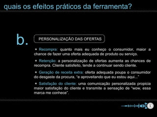 quais os efeitos práticos da ferramenta?
b. PERSONALIZAÇÃO DAS OFERTAS
✴ Satisfação do cliente: uma comunicação personalizada propicia
maior satisfação do cliente e transmite a sensação de “wow, essa
marca me conhece”.
✴ Retenção: a personalização de ofertas aumenta as chances de
recompra. Cliente satisfeito, tende a continuar sendo cliente.
✴ Recompra: quanto mais eu conheço o consumidor, maior a
chance de fazer uma oferta adequada de produto ou serviço.
✴ Geração de receita extra: oferta adequada poupa o consumidor
do desgaste da procura, “e aproveitando que eu estou aqui...”
 