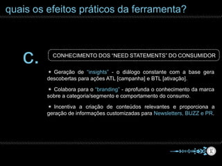 quais os efeitos práticos da ferramenta?
c. CONHECIMENTO DOS “NEED STATEMENTS” DO CONSUMIDOR
✴ Colabora para o “branding” - aprofunda o conhecimento da marca
sobre a categoria/segmento e comportamento do consumo.
✴ Geração de “insights” - o diálogo constante com a base gera
descobertas para ações ATL [campanha] e BTL [ativação].
✴ Incentiva a criação de conteúdos relevantes e proporciona a
geração de informações customizadas para Newsletters, BUZZ e PR.
 