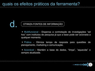 quais os efeitos práticos da ferramenta?
d. OTIMIZA FONTES DE INFORMAÇÃO
✴ Acionável - Mantém a base de dados, “limpa”, “aquecida” e
sempre atualizada.
✴ Multifuncional - Dispensa a contratação de investigações “ad
hoc” com institutos de pesquisa já que a base pode ser acionada a
qualquer momento.
✴ Prática - Otimiza tempo de resposta para questões de
planejamento, marketing e comunicação.
 