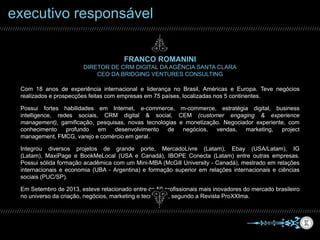 FRANCO ROMANINI
DIRETOR DE CRM DIGITAL DA AGÊNCIA SANTA CLARA
CEO DA BRIDGING VENTURES CONSULTING
Com 18 anos de experiência internacional e liderança no Brasil, Américas e Europa. Teve negócios realizados e
prospecções feitas com empresas em 75 países, localizadas nos 5 continentes.
Possui fortes habilidades em Internet, e-commerce, m-commerce, estratégia digital, business intelligence,
redes sociais, CRM digital & social, CEM (customer engaging & experience management), gamificação,
pesquisas, novas tecnologias e monetização. Negociador experiente, com conhecimento profundo em
desenvolvimento de negócios, vendas, marketing, project management, FMCG, varejo e comércio em geral.
Integrou diversos projetos de grande porte, MercadoLivre (Latam), Ebay (USA/Latam), IG (Latam), MaxiPage e
BookMeLocal (USA e Canadá), IBOPE Conecta (Latam) entre outras empresas. Possui sólida formação
acadêmica com um Mini-MBA (McGill University - Canadá), mestrado em relações internacionais e economia
(UBA - Argentina) e formação superior em relações internacionais e ciências sociais (PUC/SP).
Em Setembro de 2013, esteve relacionado entre os 50 profissionais mais inovadores do mercado brasileiro no
universo da criação, negócios, marketing e tecnologia, segundo a Revista ProXXIma.
executivo responsável
 