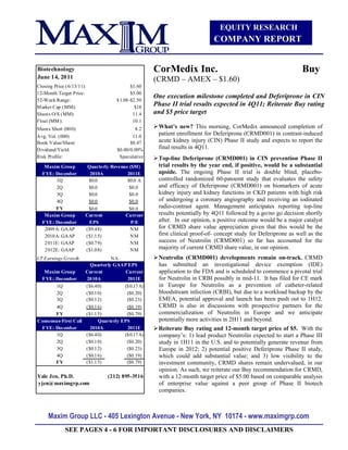 EQUITY RESEARCH
                                                                           COMPANY REPORT


Biotechnology                                      CorMedix Inc.                                                Buy
June 14, 2011                                      (CRMD – AMEX – $1.60)
Closing Price (6/13/11):                 $1.60
12-Month Target Price:                   $5.00
                                                   One execution milestone completed and Deferiprone in CIN
52-Week Range:                     $1.08-$2.50
M arket Cap (MM):                          $18
                                                   Phase II trial results expected in 4Q11; Reiterate Buy rating
Shares O/S (MM):                          11.4     and $5 price target
Float (MM ):                              10.1
Shares Short (000):                         8.2     What’s new? This morning, CorMedix announced completion of
Avg. Vol. (000)                            11.0
                                                    patient enrollment for Deferiprone (CRMD001) in contrast-induced
Book Value/Share:                         $0.47     acute kidney injury (CIN) Phase II study and expects to report the
Dividend/Yield:                     $0.00/0.00%     final results in 4Q11.
Risk Profile:                        Speculative    Top-line Deferiprone (CRMD001) in CIN prevention Phase II
   Maxim Group          Quarterly Revenue ($M)      trial results by the year end, if positive, would be a substantial
  FYE: December          2010A           2011E      upside. The ongoing Phase II trial is double blind, placebo-
        1Q              $0.0             $0.0 A     controlled randomized 60-patoemt study that evaluates the safety
        2Q              $0.0              $0.0      and efficacy of Deferiprone (CRMD001) on biomarkers of acute
        3Q              $0.0              $0.0      kidney injury and kidney functions in CKD patients with high risk
        4Q              $0.0              $0.0      of undergoing a coronary angiography and receiving an iodinated
       FY               $0.0              $0.0      radio-contrast agent. Management anticipates reporting top-line
   Maxim Group         Current          Current     results potentially by 4Q11 followed by a go/no go decision shortly
  FYE: December          EPS               P/E      after. In our opinion, a positive outcome would be a major catalyst
   2009A: GAAP         ($9.48)            NM        for CRMD share value appreciation given that this would be the
   2010A: GAAP         ($1.15)            NM        first clinical proof-of- concept study for Deferiprone as well as the
   2011E: GAAP         ($0.79)            NM        success of Neutrolin (CRMD001) so far has accounted for the
   2012E: GAAP         ($1.08)            NM        majority of current CRMD share value, in our opinion.
LT Earnings Growth              NA                  Neutrolin (CRMD001) developments remain on-track. CRMD
                       Quarterly GAAP EPS           has submitted an investigational device exemption (IDE)
  Maxim Group        Current          Current       application to the FDA and is scheduled to commence a pivotal trial
 FYE: December       2010A             2011E        for Neutrolin in CRBI possibly in mid-11. It has filed for CE mark
        1Q           ($6.40)         ($0.17 A)      in Europe for Neutrolin as a prevention of catheter-related
        2Q           ($0.10)          ($0.20)       bloodstream infection (CRBI), but due to a workload backup by the
        3Q           ($0.12)          ($0.23)       EMEA, potential approval and launch has been push out to 1H12.
        4Q           ($0.16)          ($0.19)       CRMD is also in discussions with prospective partners for the
       FY            ($1.15)          ($0.79)       commercialization of Neutrolin in Europe and we anticipate
Consensus-First Call      Quarterly EPS             potentially more activities in 2H11 and beyond.
 FYE: December         2010A           2011E        Reiterate Buy rating and 12-month target price of $5. With the
        1Q           ($6.40)         ($0.17 A)      company’s: 1) lead product Neutrolin expected to start a Phase III
        2Q           ($0.10)          ($0.20)       study in 1H11 in the U.S. and to potentially generate revenue from
        3Q           ($0.12)          ($0.23)       Europe in 2012; 2) potential positive Deferiprone Phase II study,
        4Q           ($0.16)          ($0.19)       which could add substantial value; and 3) low visibility to the
       FY            ($1.15)          ($0.79)       investment community, CRMD shares remain undervalued, in our
                                                    opinion. As such, we reiterate our Buy recommendation for CRMD,
Yale Jen, Ph.D.                 (212) 895-3516      with a 12-month target price of $5.00 based on comparable analysis
yjen@maximgrp.com                                   of enterprise value against a peer group of Phase II biotech
                                                    companies.



     Maxim Group LLC - 405 Lexington Avenue - New York, NY 10174 - www.maximgrp.com
             SEE PAGES 4 - 6 FOR IMPORTANT DISCLOSURES AND DISCLAIMERS
 