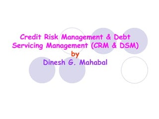 Credit Risk Management & Debt 
Servicing Management (CRM & DSM) 
by 
Dinesh G. Mahabal 
 