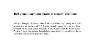 Best Crème Hair Color Shades to Beautify Your Hairs
Always thought of those colored locks, without any worry or much
preparation or homework? All your search stops here as we have
brought crème hair color products Nisha Color Sure & Nisha Color
Perfect. These two unique brands help you fight greys and keep them
away for considerable period of time.
 