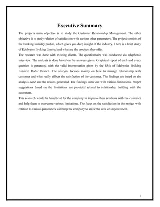 Executive Summary
The projects main objective is to study the Customer Relationship Management. The other
objective is to study relation of satisfaction with various other parameters. The project consists of
the Broking industry profile, which gives you deep insight of the industry. There is a brief study
of Edelweiss Broking Limited and what are the products they offer.
The research was done with existing clients. The questionnaire was conducted via telephonic
interview. The analysis is done based on the answers given. Graphical report of each and every
question is generated with the valid interpretation given by the RMs of Edelweiss Broking
Limited, Dadar Branch. The analysis focuses mainly on how to manage relationship with
customer and what really affects the satisfaction of the customer. The findings are based on the
analysis done and the results generated. The findings came out with various limitations. Proper
suggestions based on the limitations are provided related to relationship building with the
customers.
This research would be beneficial for the company to improve their relations with the customer
and help them to overcome various limitations. The focus on the satisfaction in the project with
relation to various parameters will help the company to know the area of improvement.




                                                                                                   1
 