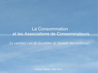 La Consommation
et les Associations de Consommateurs
Le curieux cas de la crème de beauté merveilleuse
Carmen Pablos – Nov 2014
 