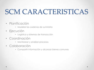SCM CARACTERISTICAS
• Planificación
• Modelar las cadenas de suministro
• Ejecución
• Logística y sistemas de transacción
• Coordinación
• Monitorear y analizar procesos
• Colaboración
• Compartir información y alcanzar bienes comunes
 