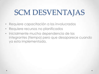 SCM DESVENTAJAS
• Requiere capacitación a los involucrados
• Requiere recursos no planificados
• Inicialmente mucha dependencia de los
integrantes (tiempo) pero que desaparece cuando
ya esta implementada.
 