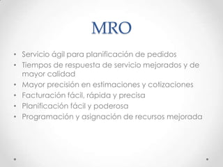 MRO
• Servicio ágil para planificación de pedidos
• Tiempos de respuesta de servicio mejorados y de
mayor calidad
• Mayor precisión en estimaciones y cotizaciones
• Facturación fácil, rápida y precisa
• Planificación fácil y poderosa
• Programación y asignación de recursos mejorada
 