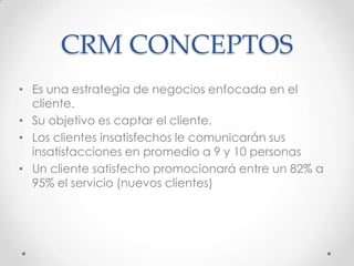 CRM CONCEPTOS
• Es una estrategia de negocios enfocada en el
cliente.
• Su objetivo es captar el cliente.
• Los clientes insatisfechos le comunicarán sus
insatisfacciones en promedio a 9 y 10 personas
• Un cliente satisfecho promocionará entre un 82% a
95% el servicio (nuevos clientes)
 