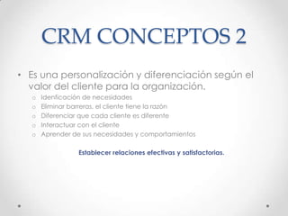 CRM CONCEPTOS 2
• Es una personalización y diferenciación según el
valor del cliente para la organización.
o Idenficación de necesidades
o Eliminar barreras, el cliente tiene la razón
o Diferenciar que cada cliente es diferente
o Interactuar con el cliente
o Aprender de sus necesidades y comportamientos
Establecer relaciones efectivas y satisfactorias.
 