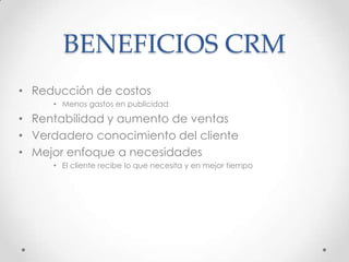 BENEFICIOS CRM
• Reducción de costos
• Menos gastos en publicidad
• Rentabilidad y aumento de ventas
• Verdadero conocimiento del cliente
• Mejor enfoque a necesidades
• El cliente recibe lo que necesita y en mejor tiempo
 