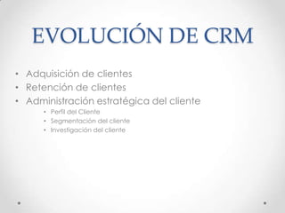 EVOLUCIÓN DE CRM
• Adquisición de clientes
• Retención de clientes
• Administración estratégica del cliente
• Perfil del Cliente
• Segmentación del cliente
• Investigación del cliente
 