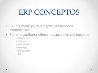 ERP CONCEPTOS
• Es un sistema para integrar las funciones
corporativas
• Permite gestionar diferentes aspectos del negocio.
• Compras
• Ventas
• Distribución
• Finanzas
• Producción
• Etc.
 