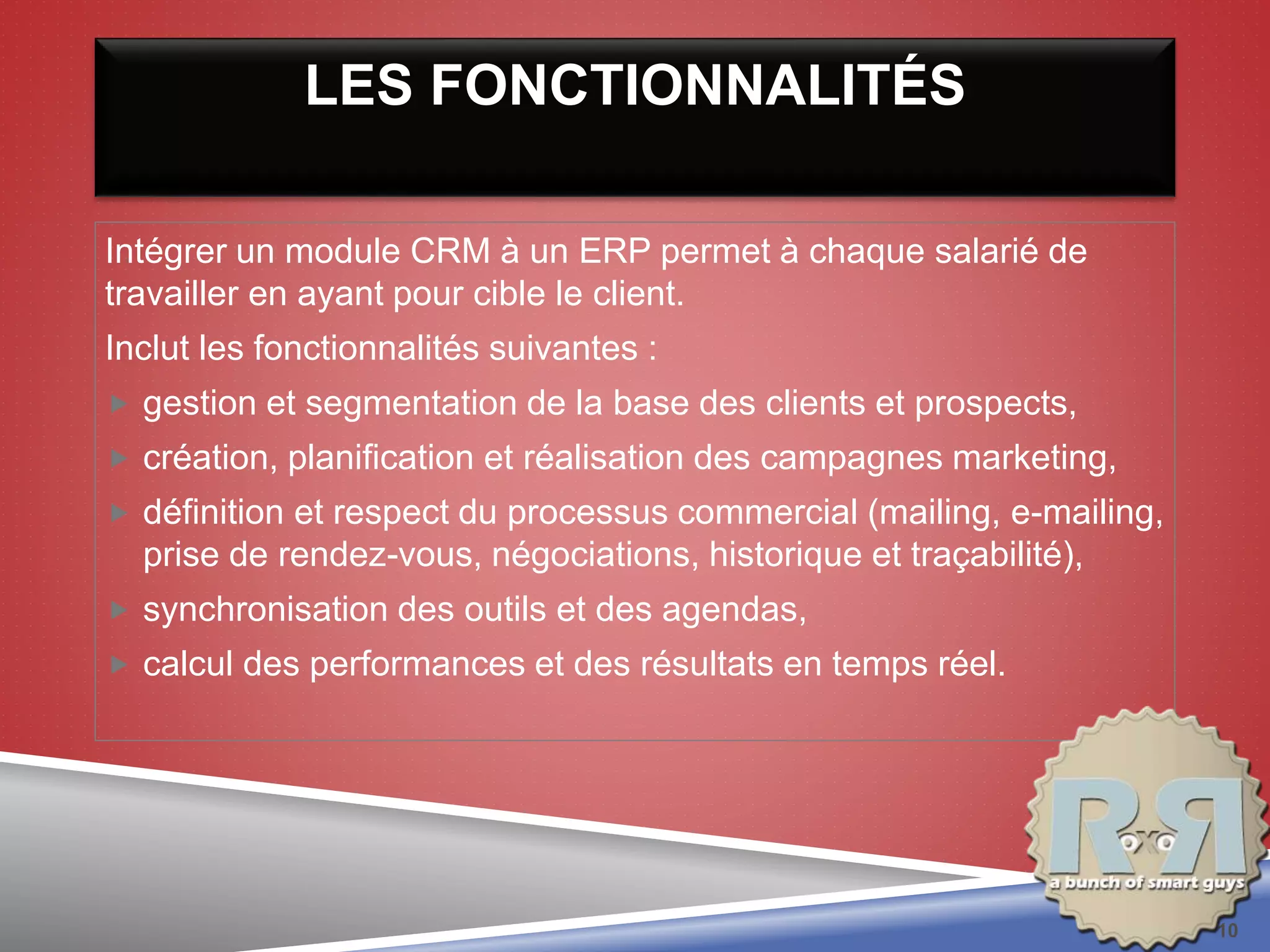 LES FONCTIONNALITÉS
Intégrer un module CRM à un ERP permet à chaque salarié de
travailler en ayant pour cible le client.
Inclut les fonctionnalités suivantes :
 gestion et segmentation de la base des clients et prospects,
 création, planification et réalisation des campagnes marketing,
 définition et respect du processus commercial (mailing, e-mailing,
prise de rendez-vous, négociations, historique et traçabilité),
 synchronisation des outils et des agendas,
 calcul des performances et des résultats en temps réel.
10
 
