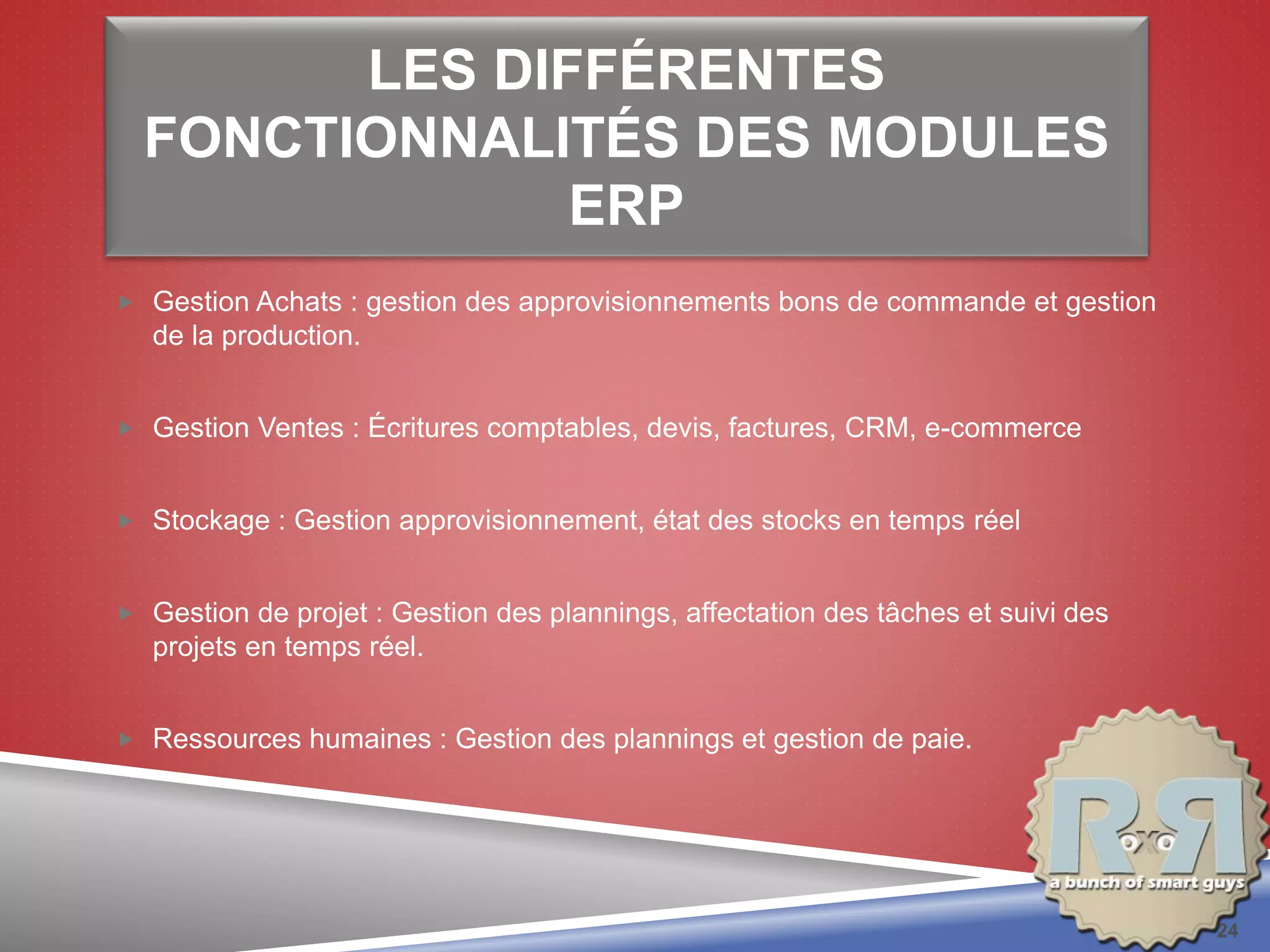 LES DIFFÉRENTES
FONCTIONNALITÉS DES MODULES
ERP
 Gestion Achats : gestion des approvisionnements bons de commande et gestion
de la production.
 Gestion Ventes : Écritures comptables, devis, factures, CRM, e-commerce
 Stockage : Gestion approvisionnement, état des stocks en temps réel
 Gestion de projet : Gestion des plannings, affectation des tâches et suivi des
projets en temps réel.
 Ressources humaines : Gestion des plannings et gestion de paie.
24
 