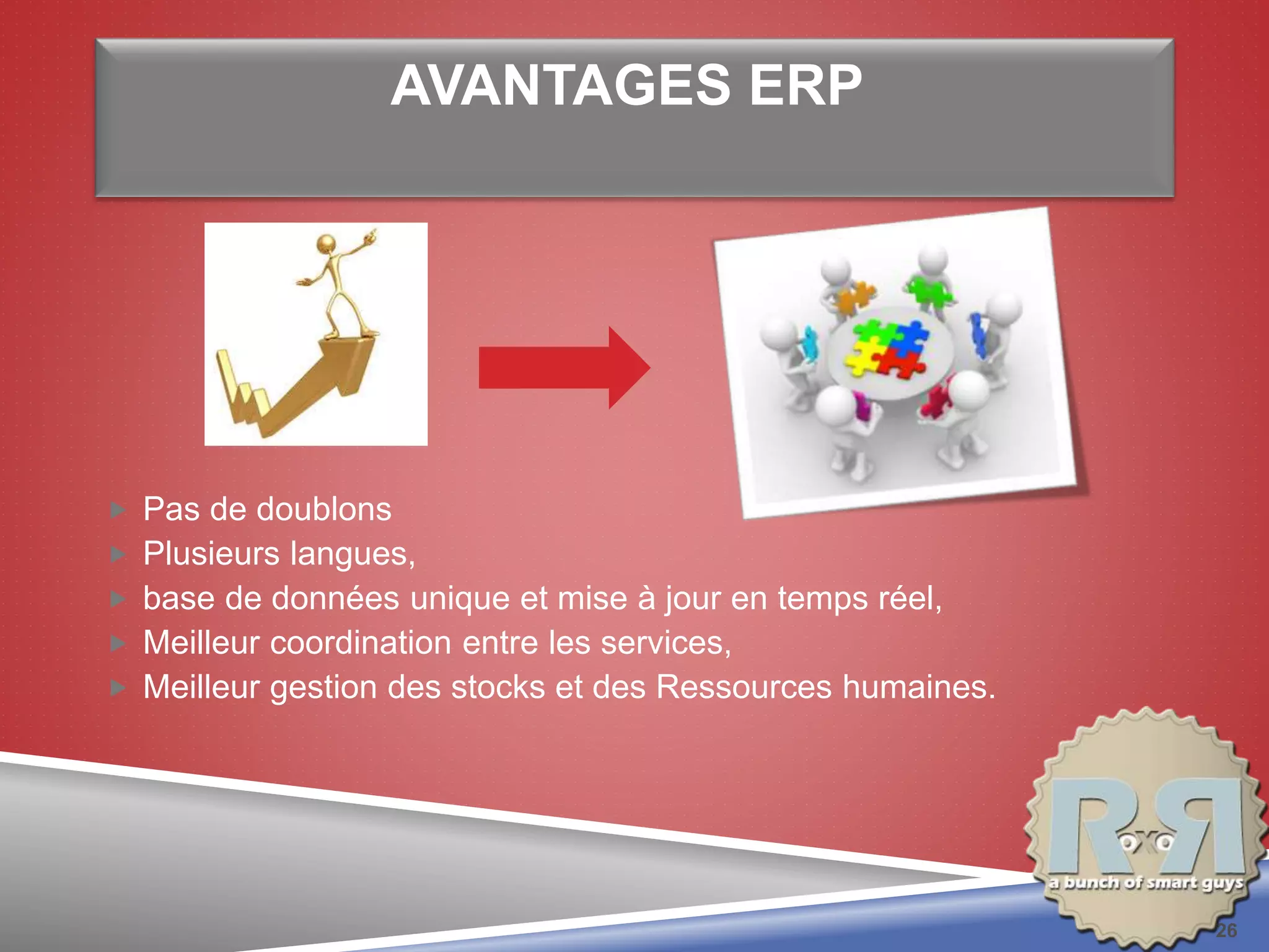 AVANTAGES ERP
 Pas de doublons
 Plusieurs langues,
 base de données unique et mise à jour en temps réel,
 Meilleur coordination entre les services,
 Meilleur gestion des stocks et des Ressources humaines.
26
 