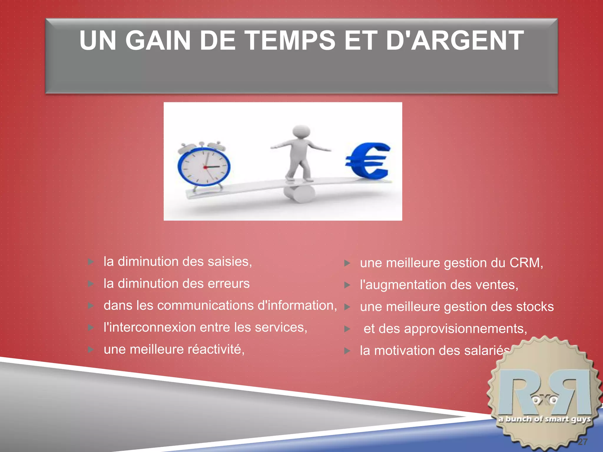 UN GAIN DE TEMPS ET D'ARGENT
 la diminution des saisies,
 la diminution des erreurs
 dans les communications d'information,
 l'interconnexion entre les services,
 une meilleure réactivité,
 une meilleure gestion du CRM,
 l'augmentation des ventes,
 une meilleure gestion des stocks
 et des approvisionnements,
 la motivation des salariés.
27
 