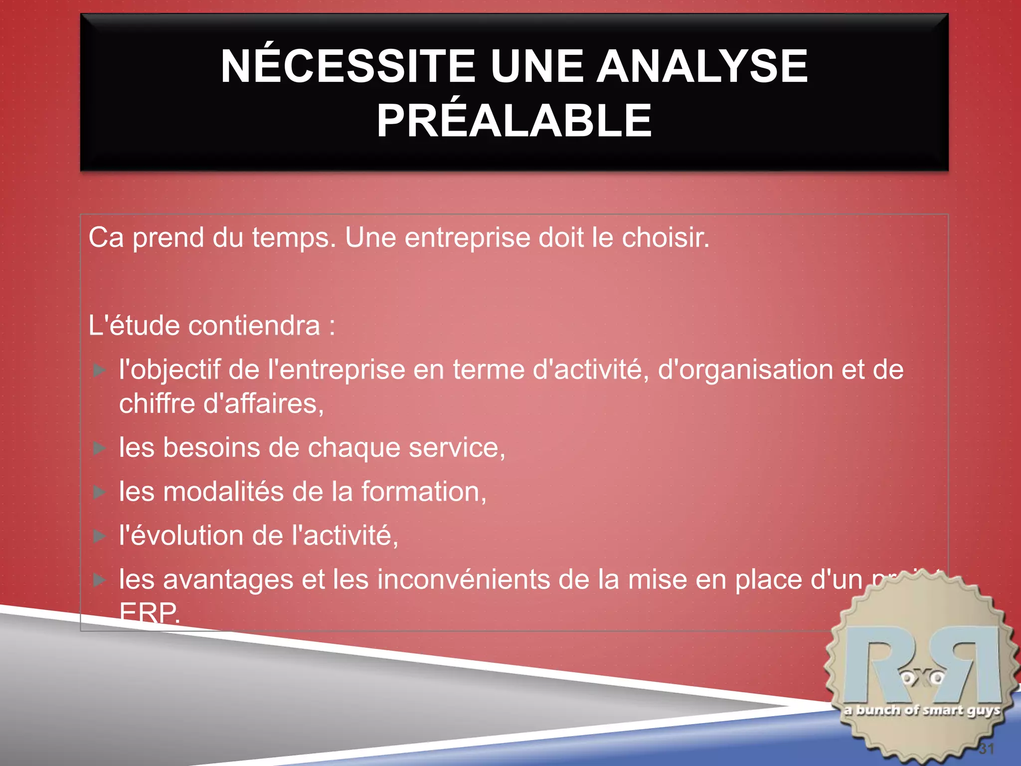 NÉCESSITE UNE ANALYSE
PRÉALABLE
Ca prend du temps. Une entreprise doit le choisir.
L'étude contiendra :
 l'objectif de l'entreprise en terme d'activité, d'organisation et de
chiffre d'affaires,
 les besoins de chaque service,
 les modalités de la formation,
 l'évolution de l'activité,
 les avantages et les inconvénients de la mise en place d'un projet
ERP.
31
 